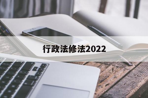 行政法修法2022(行政法修正案什么时候生效)